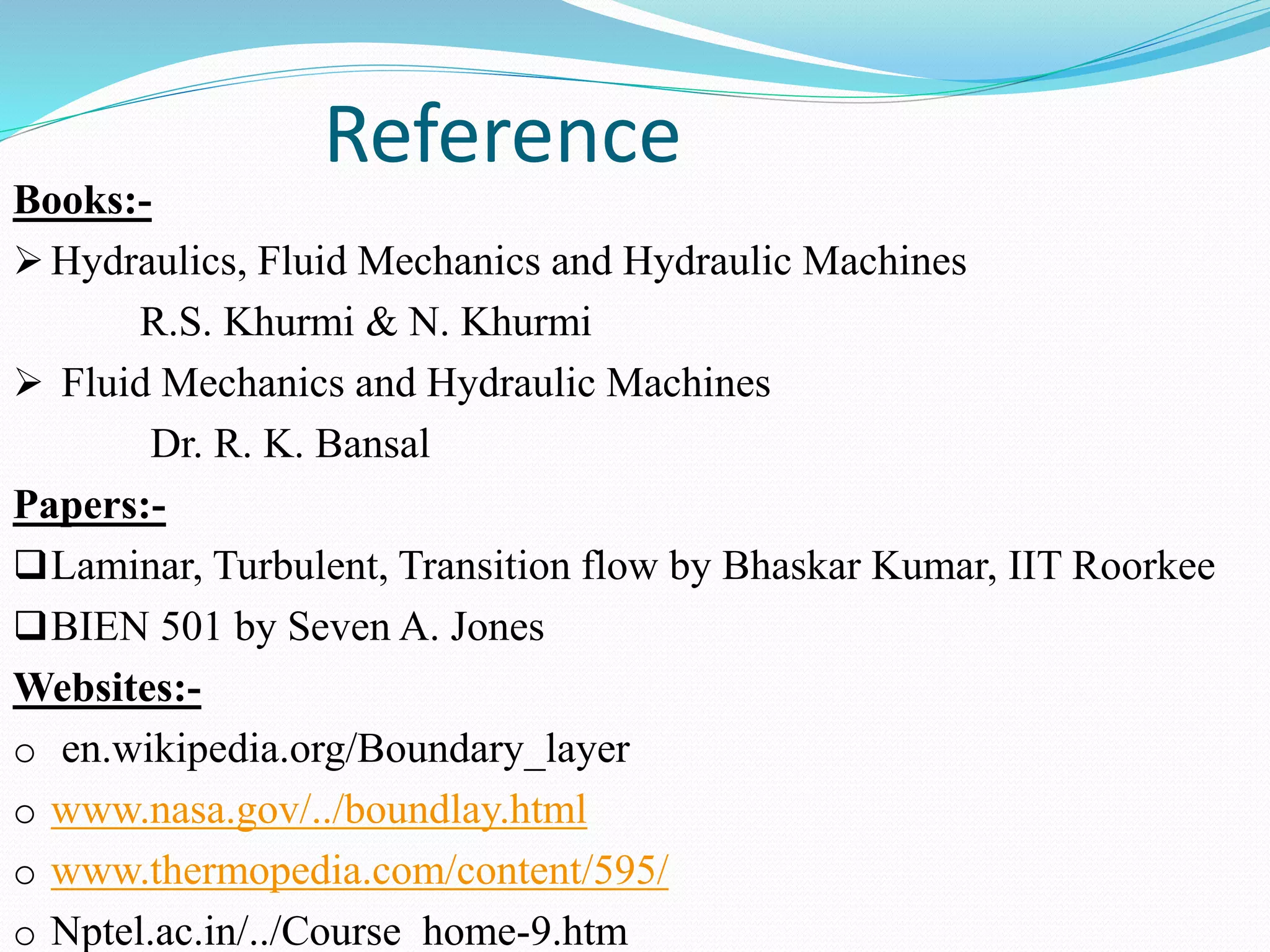 Reference
Books:-
 Hydraulics, Fluid Mechanics and Hydraulic Machines
R.S. Khurmi & N. Khurmi
 Fluid Mechanics and Hydraulic Machines
Dr. R. K. Bansal
Papers:-
Laminar, Turbulent, Transition flow by Bhaskar Kumar, IIT Roorkee
BIEN 501 by Seven A. Jones
Websites:-
o en.wikipedia.org/Boundary_layer
o www.nasa.gov/../boundlay.html
o www.thermopedia.com/content/595/
o Nptel.ac.in/../Course_home-9.htm
 