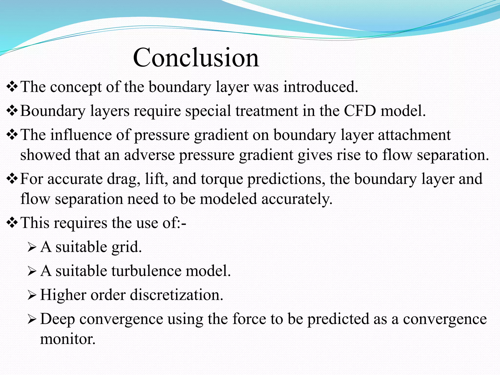 Conclusion
The concept of the boundary layer was introduced.
Boundary layers require special treatment in the CFD model.
The influence of pressure gradient on boundary layer attachment
showed that an adverse pressure gradient gives rise to flow separation.
For accurate drag, lift, and torque predictions, the boundary layer and
flow separation need to be modeled accurately.
This requires the use of:-
 A suitable grid.
 A suitable turbulence model.
 Higher order discretization.
 Deep convergence using the force to be predicted as a convergence
monitor.
 