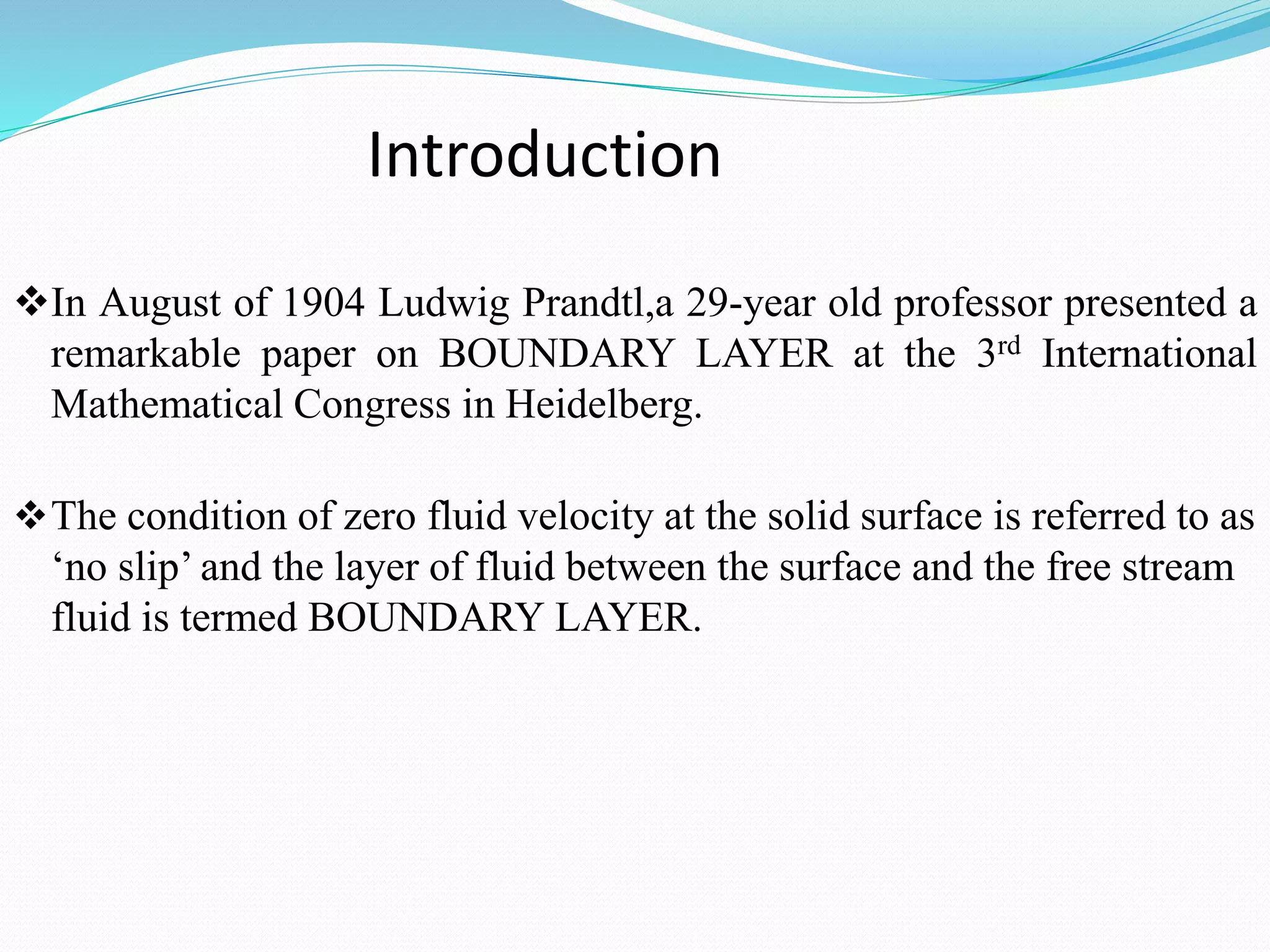 Introduction
In August of 1904 Ludwig Prandtl,a 29-year old professor presented a
remarkable paper on BOUNDARY LAYER at the 3rd International
Mathematical Congress in Heidelberg.
The condition of zero fluid velocity at the solid surface is referred to as
‘no slip’ and the layer of fluid between the surface and the free stream
fluid is termed BOUNDARY LAYER.
 