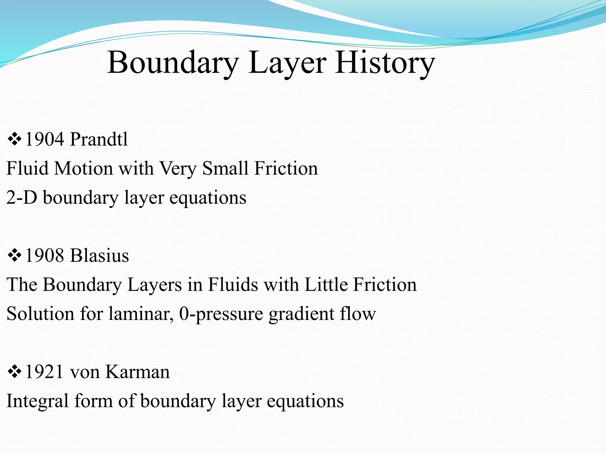 Boundary Layer History
1904 Prandtl
Fluid Motion with Very Small Friction
2-D boundary layer equations
1908 Blasius
The Boundary Layers in Fluids with Little Friction
Solution for laminar, 0-pressure gradient flow
1921 von Karman
Integral form of boundary layer equations
 