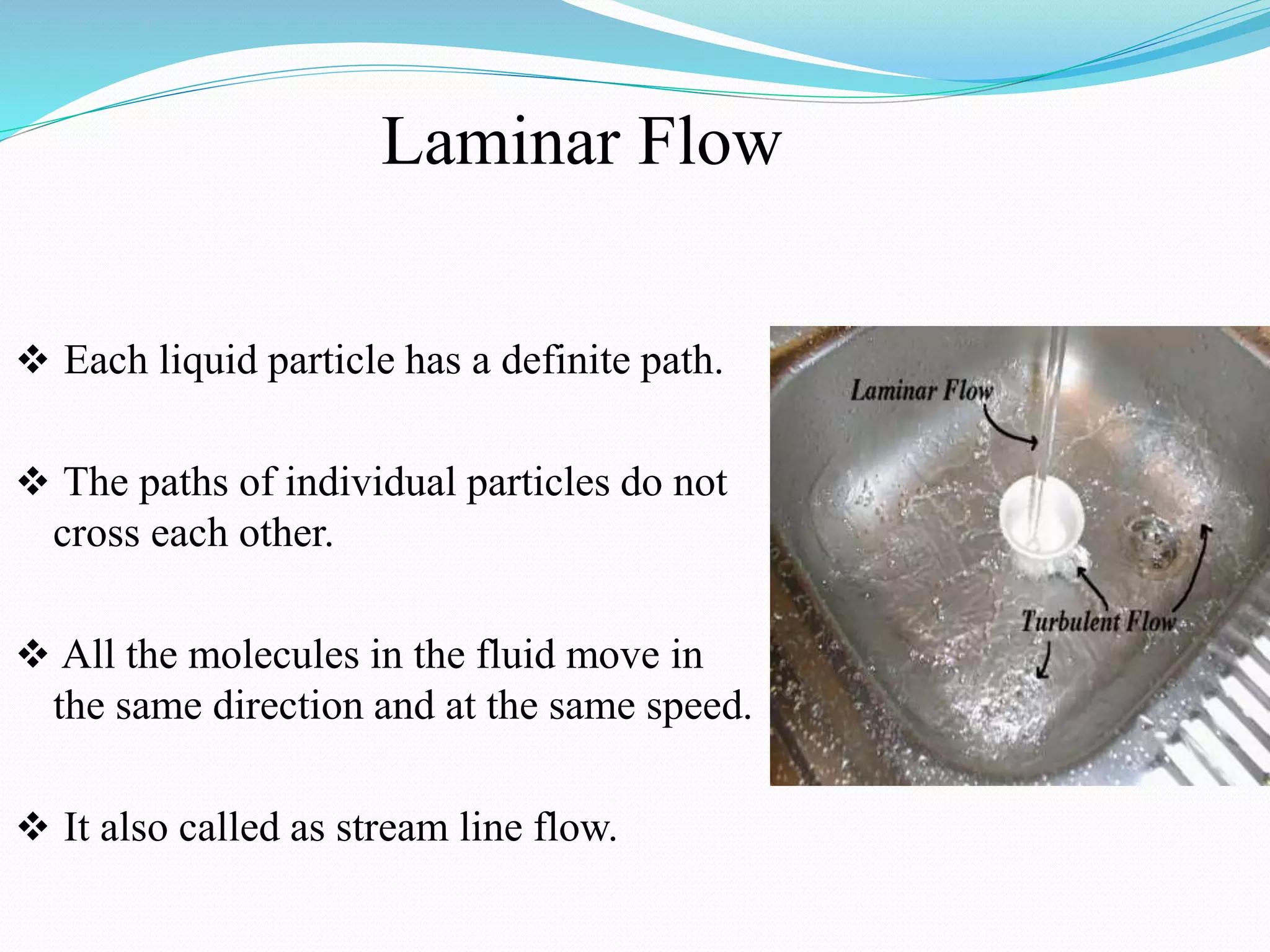 Laminar Flow
 Each liquid particle has a definite path.
 The paths of individual particles do not
cross each other.
 All the molecules in the fluid move in
the same direction and at the same speed.
 It also called as stream line flow.
 