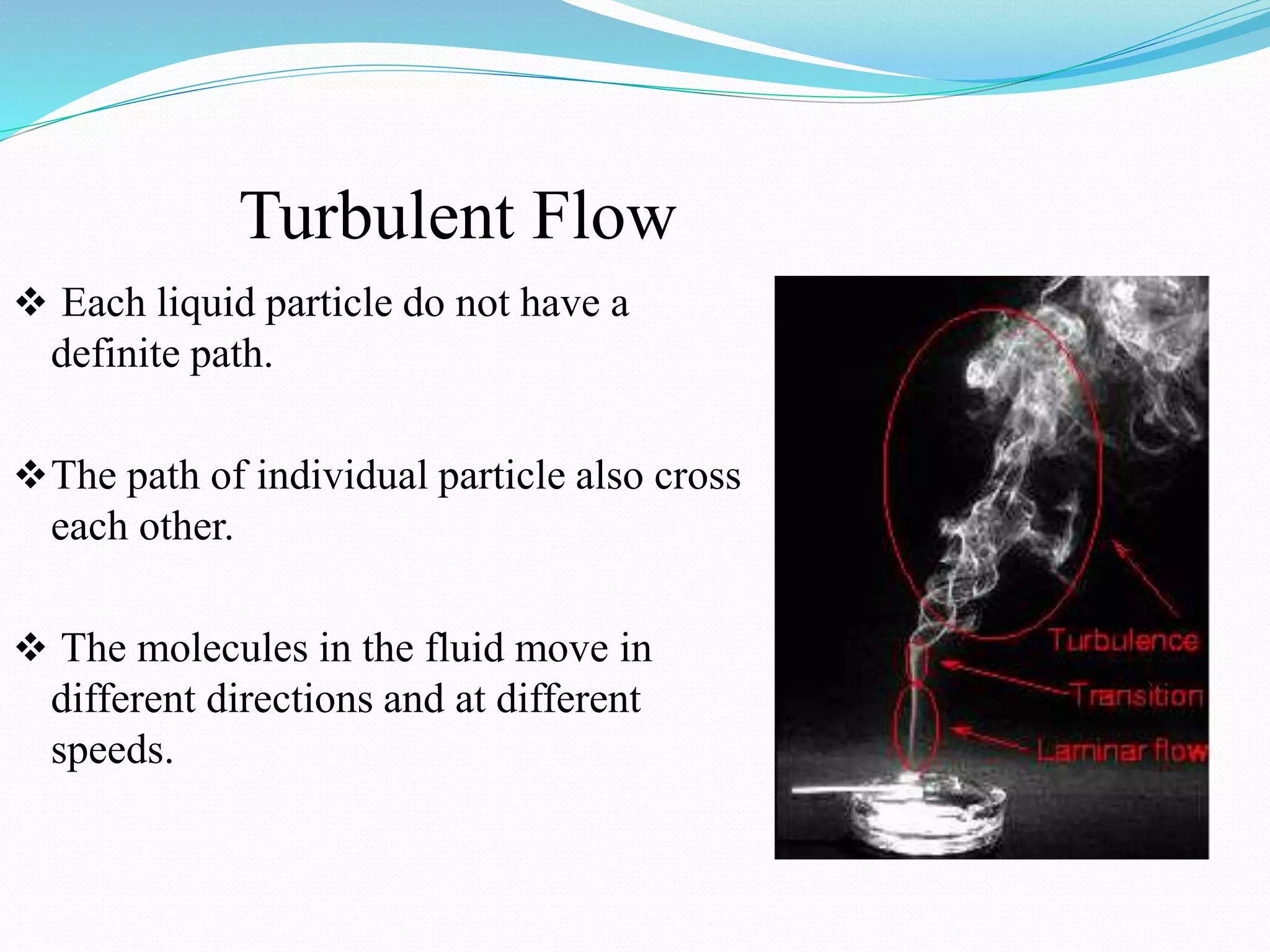 Turbulent Flow
 Each liquid particle do not have a
definite path.
The path of individual particle also cross
each other.
 The molecules in the fluid move in
different directions and at different
speeds.
 