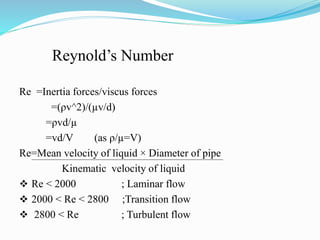 Reynold’s Number
Re =Inertia forces/viscus forces
=(ρv^2)/(µv/d)
=ρvd/µ
=vd/V (as ρ/µ=V)
Re=Mean velocity of liquid × Diameter of pipe
Kinematic velocity of liquid
 Re < 2000 ; Laminar flow
 2000 < Re < 2800 ;Transition flow
 2800 < Re ; Turbulent flow
 
