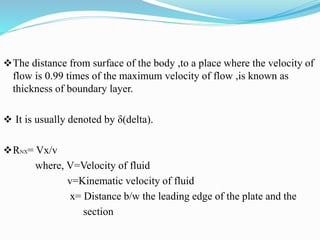 The distance from surface of the body ,to a place where the velocity of
flow is 0.99 times of the maximum velocity of flow ,is known as
thickness of boundary layer.
 It is usually denoted by δ(delta).
RNX= Vx/v
where, V=Velocity of fluid
v=Kinematic velocity of fluid
x= Distance b/w the leading edge of the plate and the
section
 