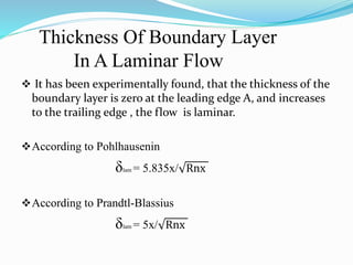 Thickness Of Boundary Layer
In A Laminar Flow
 It has been experimentally found, that the thickness of the
boundary layer is zero at the leading edge A, and increases
to the trailing edge , the flow is laminar.
According to Pohlhausenin
δlam = 5.835x/ Rnx
According to Prandtl-Blassius
δlam = 5x/ Rnx
 