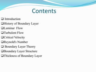 Contents
 Introduction
History of Boundary Layer
Laminar Flow
Turbulent Flow
Critical Velocity
Reynold's Number
 Boundary Layer Theory
Boundary Layer Structure
Thickness of Boundary Layer
 