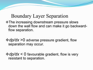 Boundary Layer Separation
The increasing downstream pressure slows
down the wall flow and can make it go backward-
flow separation.
dp/dx >0 adverse pressure gradient, flow
separation may occur.
dp/dx < 0 favourable gradient, flow is very
resistant to separation.
 