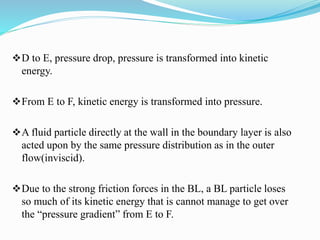 D to E, pressure drop, pressure is transformed into kinetic
energy.
From E to F, kinetic energy is transformed into pressure.
A fluid particle directly at the wall in the boundary layer is also
acted upon by the same pressure distribution as in the outer
flow(inviscid).
Due to the strong friction forces in the BL, a BL particle loses
so much of its kinetic energy that is cannot manage to get over
the “pressure gradient” from E to F.
 
