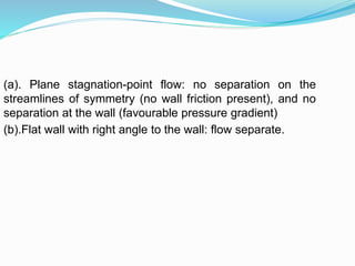 (a). Plane stagnation-point flow: no separation on the
streamlines of symmetry (no wall friction present), and no
separation at the wall (favourable pressure gradient)
(b).Flat wall with right angle to the wall: flow separate.
 