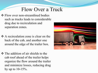 Flow Over a Truck
 Flow over non-streamlined bodies
such as trucks leads to considerable
drag due to recirculation and
separation zones.
 A recirculation zone is clear on the
back of the cab, and another one
around the edge of the trailer box.
 The addition of air shields to the
cab roof ahead of the trailer helps
organize the flow around the trailer
and minimize losses, reducing drag
by up to 10-15%.
 