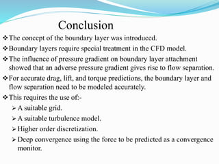 Conclusion
The concept of the boundary layer was introduced.
Boundary layers require special treatment in the CFD model.
The influence of pressure gradient on boundary layer attachment
showed that an adverse pressure gradient gives rise to flow separation.
For accurate drag, lift, and torque predictions, the boundary layer and
flow separation need to be modeled accurately.
This requires the use of:-
 A suitable grid.
 A suitable turbulence model.
 Higher order discretization.
 Deep convergence using the force to be predicted as a convergence
monitor.
 