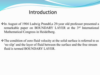 Introduction
In August of 1904 Ludwig Prandtl,a 29-year old professor presented a
remarkable paper on BOUNDARY LAYER at the 3rd International
Mathematical Congress in Heidelberg.
The condition of zero fluid velocity at the solid surface is referred to as
‘no slip’ and the layer of fluid between the surface and the free stream
fluid is termed BOUNDARY LAYER.
 