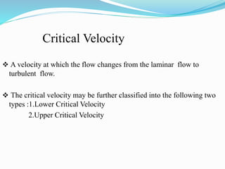 Critical Velocity
 A velocity at which the flow changes from the laminar flow to
turbulent flow.
 The critical velocity may be further classified into the following two
types :1.Lower Critical Velocity
2.Upper Critical Velocity
 