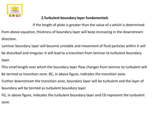 2.Turbulent boundary layer fundamentals
If the length of plate is greater than the value of x which is determined
from above equation, thickness of boundary layer will keep increasing in the downstream
direction.
Laminar boundary layer will become unstable and movement of fluid particles within it will
be disturbed and irregular. It will lead to a transition from laminar to turbulent boundary
layer.
This small length over which the boundary layer flow changes from laminar to turbulent will
be termed as transition zone. BC, in above figure, indicates the transition zone.
Further downstream the transition zone, boundary layer will be turbulent and the layer of
boundary will be termed as turbulent boundary layer.
FG, in above figure, indicates the turbulent boundary layer and CD represent the turbulent
zone.
 