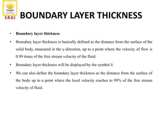 BOUNDARY LAYER THICKNESS
• Boundary layer thickness
• Boundary layer thickness is basically defined as the distance from the surface of the
solid body, measured in the y-direction, up to a point where the velocity of flow is
0.99 times of the free stream velocity of the fluid.
• Boundary layer thickness will be displayed by the symbol δ.
• We can also define the boundary layer thickness as the distance from the surface of
the body up to a point where the local velocity reaches to 99% of the free stream
velocity of fluid.
 