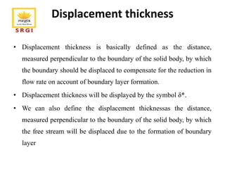 Displacement thickness
• Displacement thickness is basically defined as the distance,
measured perpendicular to the boundary of the solid body, by which
the boundary should be displaced to compensate for the reduction in
flow rate on account of boundary layer formation.
• Displacement thickness will be displayed by the symbol δ*.
• We can also define the displacement thicknessas the distance,
measured perpendicular to the boundary of the solid body, by which
the free stream will be displaced due to the formation of boundary
layer
 