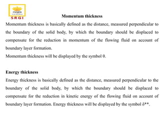 Momentum thickness
Momentum thickness is basically defined as the distance, measured perpendicular to
the boundary of the solid body, by which the boundary should be displaced to
compensate for the reduction in momentum of the flowing fluid on account of
boundary layer formation.
Momentum thickness will be displayed by the symbol θ.
Energy thickness
Energy thickness is basically defined as the distance, measured perpendicular to the
boundary of the solid body, by which the boundary should be displaced to
compensate for the reduction in kinetic energy of the flowing fluid on account of
boundary layer formation. Energy thickness will be displayed by the symbol δ**.
 