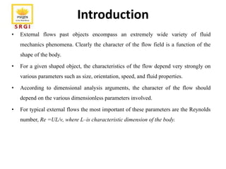 Introduction
• External flows past objects encompass an extremely wide variety of fluid
mechanics phenomena. Clearly the character of the flow field is a function of the
shape of the body.
• For a given shaped object, the characteristics of the flow depend very strongly on
various parameters such as size, orientation, speed, and fluid properties.
• According to dimensional analysis arguments, the character of the flow should
depend on the various dimensionless parameters involved.
• For typical external flows the most important of these parameters are the Reynolds
number, Re =UL/ν, where L–is characteristic dimension of the body.
 