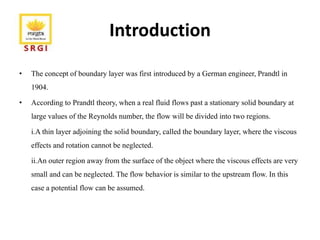 Introduction
• The concept of boundary layer was first introduced by a German engineer, Prandtl in
1904.
• According to Prandtl theory, when a real fluid flows past a stationary solid boundary at
large values of the Reynolds number, the flow will be divided into two regions.
i.A thin layer adjoining the solid boundary, called the boundary layer, where the viscous
effects and rotation cannot be neglected.
ii.An outer region away from the surface of the object where the viscous effects are very
small and can be neglected. The flow behavior is similar to the upstream flow. In this
case a potential flow can be assumed.
 