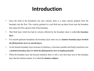 Introduction
• Since the fluid at the boundaries has zero velocity, there is a steep velocity gradient from the
boundary into the flow. This velocity gradient in a real fluid sets up shear forces near the boundary
that reduce the flow speed to that of the boundary.
• That fluid layer which has had its velocity affected by the boundary shear is called the boundary
layer.
• For smooth upstream boundaries the boundary layer starts out as a laminar boundary layer inwhich
the fluid particles move in smooth layers.
• As the laminar boundary layer increases in thickness, it becomes unstable and finally transforms into
a turbulent boundary layer in which the fluid particles move in haphazard paths.
• When the boundary layer has become turbulent, there is still a very thon layer next to the boundary
layer that has laminar motion. It is called the laminar sublayer.
 