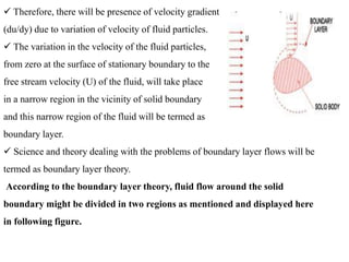  Therefore, there will be presence of velocity gradient
(du/dy) due to variation of velocity of fluid particles.
 The variation in the velocity of the fluid particles,
from zero at the surface of stationary boundary to the
free stream velocity (U) of the fluid, will take place
in a narrow region in the vicinity of solid boundary
and this narrow region of the fluid will be termed as
boundary layer.
 Science and theory dealing with the problems of boundary layer flows will be
termed as boundary layer theory.
According to the boundary layer theory, fluid flow around the solid
boundary might be divided in two regions as mentioned and displayed here
in following figure.
 