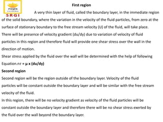First region
A very thin layer of fluid, called the boundary layer, in the immediate region
of the solid boundary, where the variation in the velocity of the fluid particles, from zero at the
surface of stationary boundary to the free stream velocity (U) of the fluid, will take place.
There will be presence of velocity gradient (du/dy) due to variation of velocity of fluid
particles in this region and therefore fluid will provide one shear stress over the wall in the
direction of motion.
Shear stress applied by the fluid over the wall will be determined with the help of following
Equation.n𝜏 = μ x (du/dy)
Second region
Second region will be the region outside of the boundary layer. Velocity of the fluid
particles will be constant outside the boundary layer and will be similar with the free stream
velocity of the fluid.
In this region, there will be no velocity gradient as velocity of the fluid particles will be
constant outside the boundary layer and therefore there will be no shear stress exerted by
the fluid over the wall beyond the boundary layer.
 