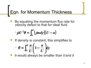 10
Eqn. for Momentum Thickness
 By equating the momentum flux rate for
velocity defect to that for ideal fluid

 If density is constant, this simplifies to

 θ would always be smaller than δ*
and δ
( )( )∫ −=
δ
ρθρ
0
2
uUudyU
∫ 





−=
δ
θ
0
1 dy
U
u
U
u
 