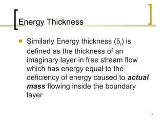 12
Energy Thickness
 Similarly Energy thickness (δe) is
defined as the thickness of an
imaginary layer in free stream flow
which has energy equal to the
deficiency of energy caused to actual
mass flowing inside the boundary
layer
 