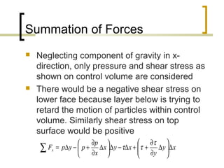 Summation of Forces
 Neglecting component of gravity in x-
direction, only pressure and shear stress as
shown on control volume are considered
 There would be a negative shear stress on
lower face because layer below is trying to
retard the motion of particles within control
volume. Similarly shear stress on top
surface would be positive
xy
y
xyx
x
p
pypFx ∆





∆
∂
∂
++∆−∆





∆
∂
∂
+−∆=∑
τ
ττ
 