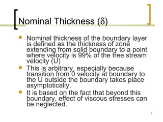 3
Nominal Thickness (δ)
 Nominal thickness of the boundary layer
is defined as the thickness of zone
extending from solid boundary to a point
where velocity is 99% of the free stream
velocity (U)
 This is arbitrary, especially because
transition from 0 velocity at boundary to
the U outside the boundary takes place
asymptotically.
 It is based on the fact that beyond this
boundary, effect of viscous stresses can
be neglected.
 