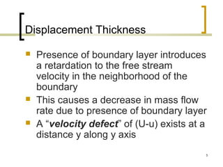 5
Displacement Thickness
 Presence of boundary layer introduces
a retardation to the free stream
velocity in the neighborhood of the
boundary
 This causes a decrease in mass flow
rate due to presence of boundary layer
 A “velocity defect” of (U-u) exists at a
distance y along y axis
 