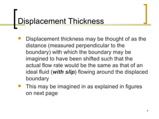 6
Displacement Thickness
 Displacement thickness may be thought of as the
distance (measured perpendicular to the
boundary) with which the boundary may be
imagined to have been shifted such that the
actual flow rate would be the same as that of an
ideal fluid (with slip) flowing around the displaced
boundary
 This may be imagined in as explained in figures
on next page
 