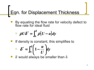 8
Eqn. for Displacement Thickness
 By equating the flow rate for velocity defect to
flow rate for ideal fluid

 If density is constant, this simplifies to

 δ*
would always be smaller than δ
( )∫ −=
δ
ρδρ
0
*
dyuUU
∫ 





−=
δ
δ
0
*
1 dy
U
u
 
