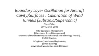 Boundary Layer Oscillation for Aircraft
Cavity/Surfaces : Calibration of Wind
Tunnels (Subsonic/Supersonic)
Chun C Gan
30th March, 2023
MSc Operations Management
[Manchester School Management]
University of Manchester Institute of Science and Technology (UMIST),
United Kingdom.
BEng (Hons) Mechanical Engineering
[Simon Building]
University of Manchester, United Kingdom
 