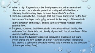  When a high Reynolds number fluid passes around a streamlined
obstacle, such as a slender plate that is aligned with the flow, a
relatively thin boundary layer form on the obstacle's surface.
 Here, by relatively thin, we mean that the typical transverse (to the flow)
thickness of the layer is 𝛿~
𝐿
𝑅𝑒1/2, where L is the length of the obstacle
(in the direction of the flow), and Re is the Reynolds number of the
external flow.
 Suppose, however, that the obstacle is not streamlined: that is, the
surface of the obstacle is not closely aligned with the streamlines of the
unperturbed flow pattern.
 In this case, the typically observed behavior is illustrated in Figure ,
which shows the flow pattern of a high Reynolds number irrotational
fluid around a cylindrical obstacle (whose axis is normal to the direction
of the unperturbed flow).
 