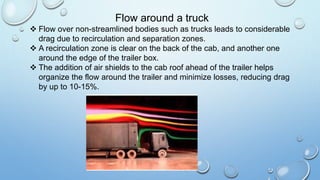 Flow around a truck
 Flow over non-streamlined bodies such as trucks leads to considerable
drag due to recirculation and separation zones.
 A recirculation zone is clear on the back of the cab, and another one
around the edge of the trailer box.
 The addition of air shields to the cab roof ahead of the trailer helps
organize the flow around the trailer and minimize losses, reducing drag
by up to 10-15%.
 