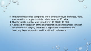  The perturbation size compared to the boundary layer thickness, delta,
was varied from approximately 1 delta to about 20 delta
 The Reynolds number was varied from 10 000 to 40 000
 A detailed investigation of the characteristic Strouhal number variation
has shown that varying theta had a significant influence on the
boundary layer separation and transition to turbulence
 