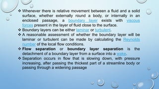  Whenever there is relative movement between a fluid and a solid
surface, whether externally round a body, or internally in an
enclosed passage, a boundary layer exists with viscous
forces present in the layer of fluid close to the surface.
 Boundary layers can be either laminar or turbulent.
 A reasonable assessment of whether the boundary layer will be
laminar or turbulent can be made by calculating the Reynolds
number of the local flow conditions.
 Flow separation or boundary layer separation is the
detachment of a boundary layer from a surface into a wake.
 Separation occurs in flow that is slowing down, with pressure
increasing, after passing the thickest part of a streamline body or
passing through a widening passage
 