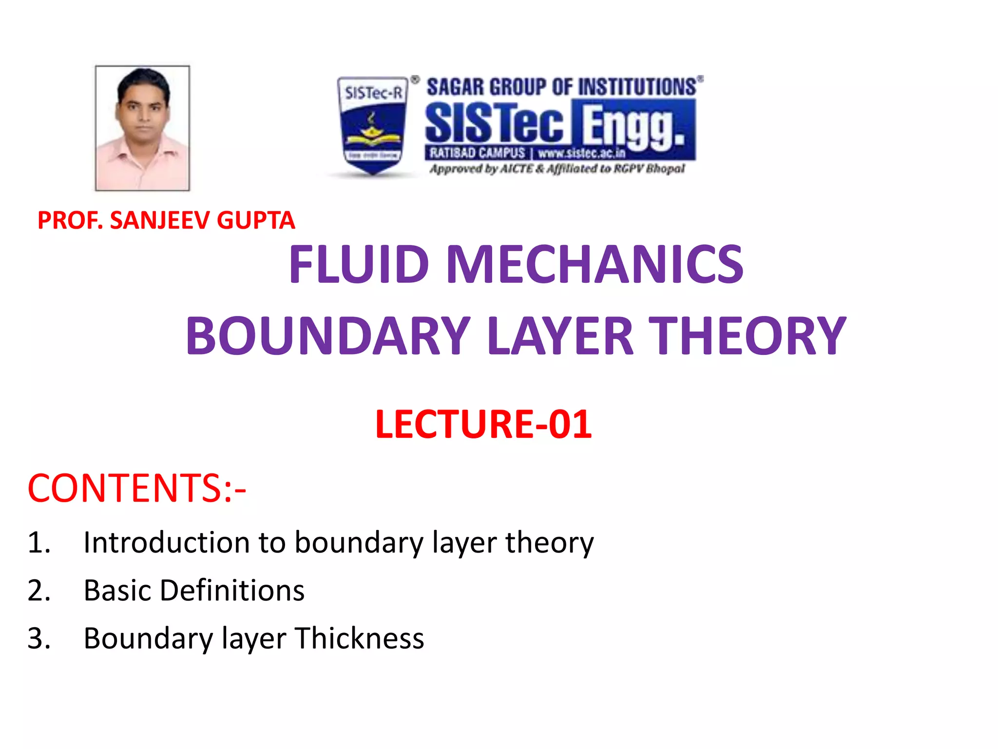FLUID MECHANICS
BOUNDARY LAYER THEORY
LECTURE-01
CONTENTS:-
1. Introduction to boundary layer theory
2. Basic Definitions
3. Boundary layer Thickness
PROF. SANJEEV GUPTA
 