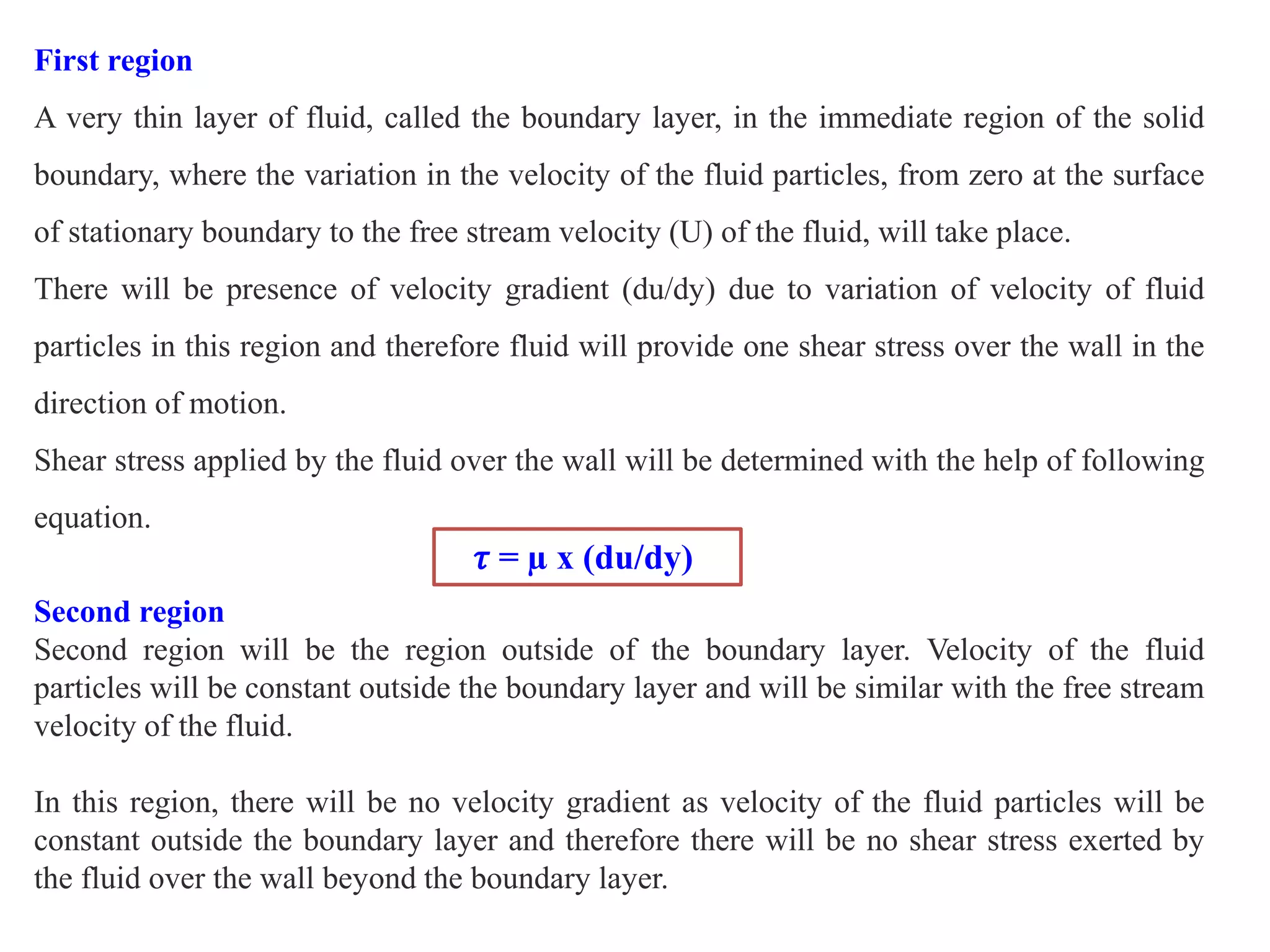 First region
A very thin layer of fluid, called the boundary layer, in the immediate region of the solid
boundary, where the variation in the velocity of the fluid particles, from zero at the surface
of stationary boundary to the free stream velocity (U) of the fluid, will take place.
There will be presence of velocity gradient (du/dy) due to variation of velocity of fluid
particles in this region and therefore fluid will provide one shear stress over the wall in the
direction of motion.
Shear stress applied by the fluid over the wall will be determined with the help of following
equation.
𝜏 = µ x (du/dy)
Second region
Second region will be the region outside of the boundary layer. Velocity of the fluid
particles will be constant outside the boundary layer and will be similar with the free stream
velocity of the fluid.
In this region, there will be no velocity gradient as velocity of the fluid particles will be
constant outside the boundary layer and therefore there will be no shear stress exerted by
the fluid over the wall beyond the boundary layer.
 