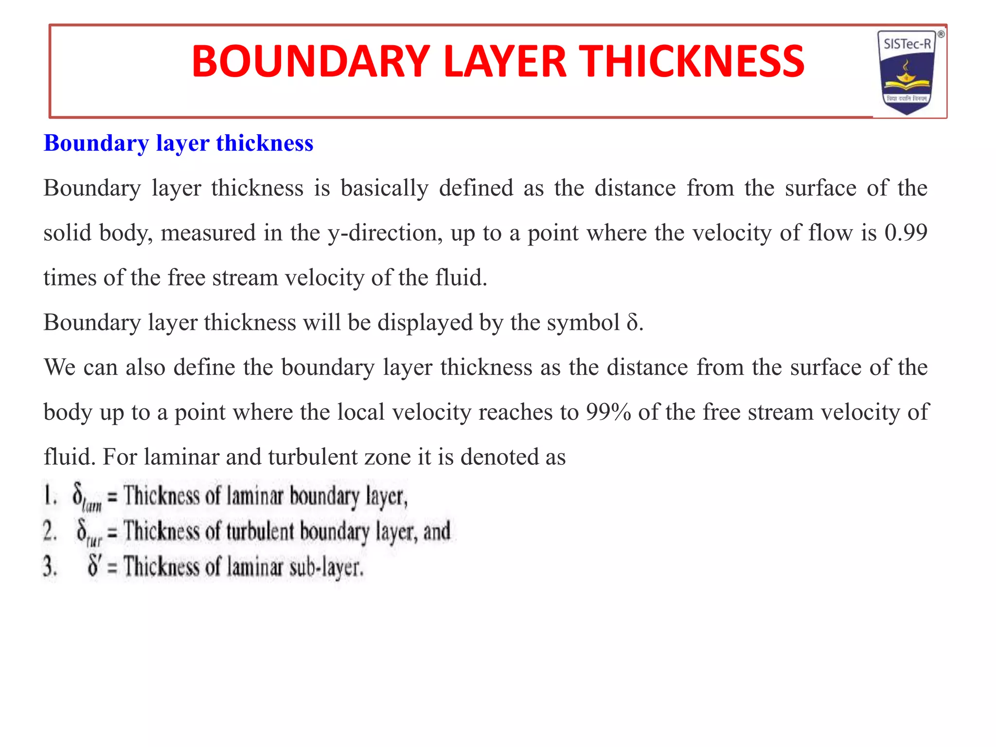 Boundary layer thickness
Boundary layer thickness is basically defined as the distance from the surface of the
solid body, measured in the y-direction, up to a point where the velocity of flow is 0.99
times of the free stream velocity of the fluid.
Boundary layer thickness will be displayed by the symbol δ.
We can also define the boundary layer thickness as the distance from the surface of the
body up to a point where the local velocity reaches to 99% of the free stream velocity of
fluid. For laminar and turbulent zone it is denoted as
BOUNDARY LAYER THICKNESS
 