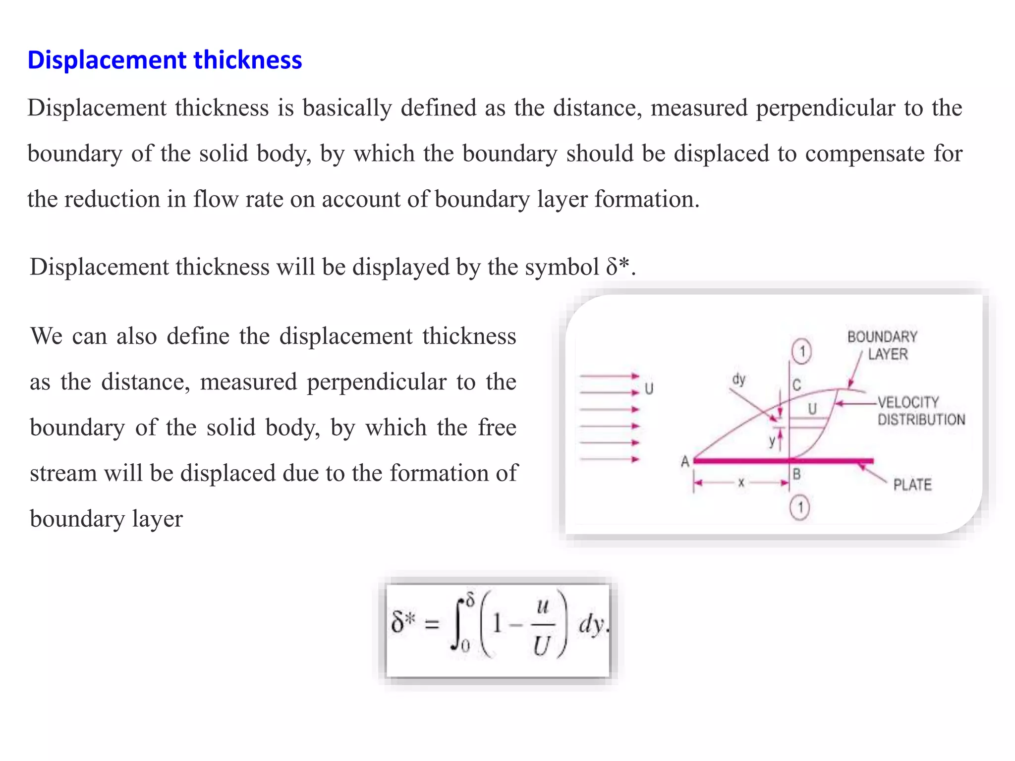Displacement thickness
Displacement thickness is basically defined as the distance, measured perpendicular to the
boundary of the solid body, by which the boundary should be displaced to compensate for
the reduction in flow rate on account of boundary layer formation.
Displacement thickness will be displayed by the symbol δ*.
We can also define the displacement thickness
as the distance, measured perpendicular to the
boundary of the solid body, by which the free
stream will be displaced due to the formation of
boundary layer
 