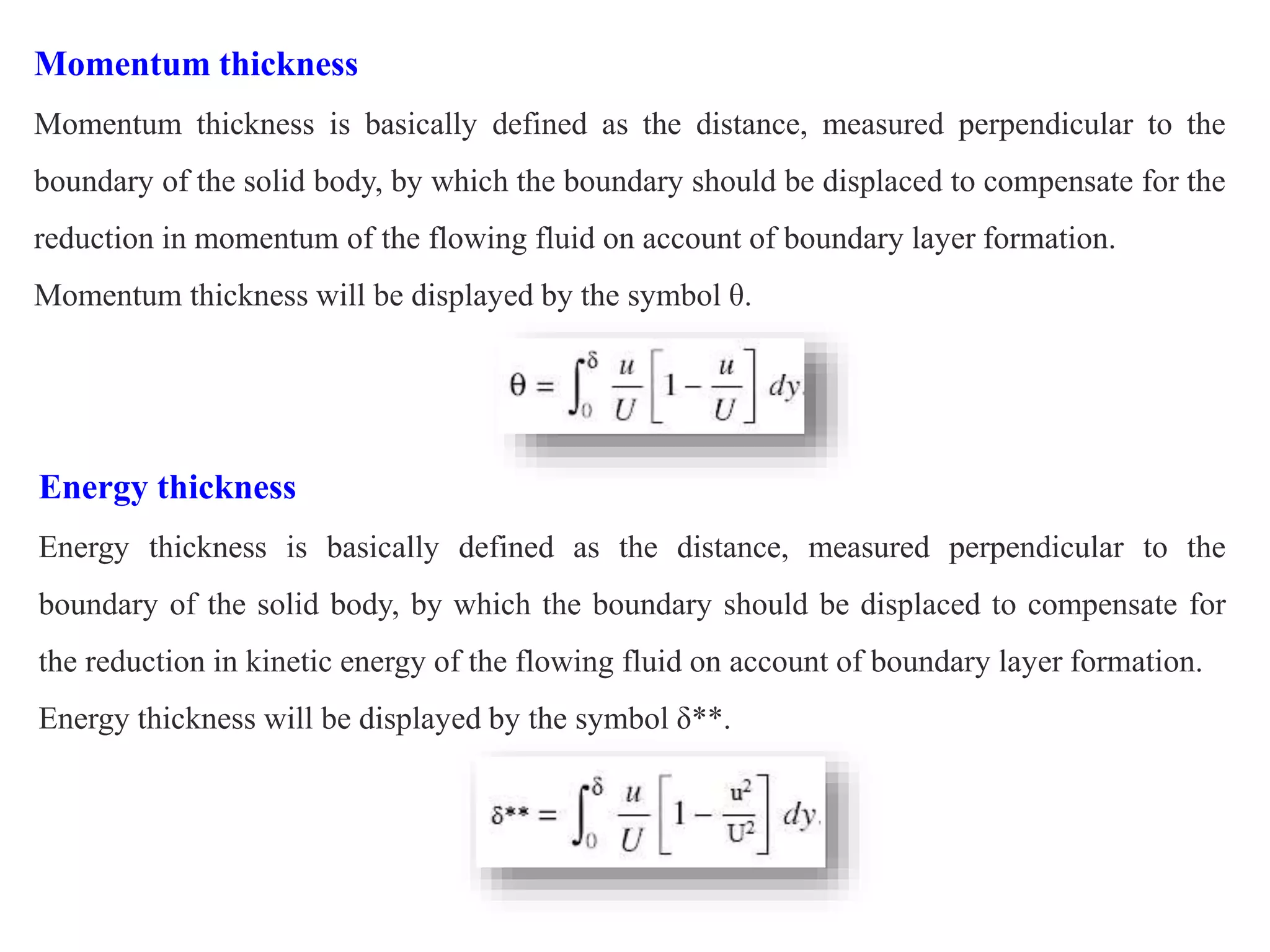 Momentum thickness
Momentum thickness is basically defined as the distance, measured perpendicular to the
boundary of the solid body, by which the boundary should be displaced to compensate for the
reduction in momentum of the flowing fluid on account of boundary layer formation.
Momentum thickness will be displayed by the symbol θ.
Energy thickness
Energy thickness is basically defined as the distance, measured perpendicular to the
boundary of the solid body, by which the boundary should be displaced to compensate for
the reduction in kinetic energy of the flowing fluid on account of boundary layer formation.
Energy thickness will be displayed by the symbol δ**.
 