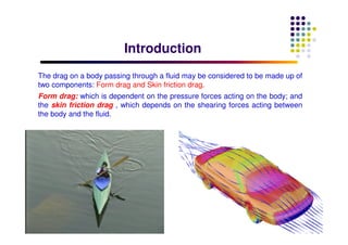 IntroductionIntroduction
The drag on a body passing through a fluid may be considered to be made up of
two components: Form drag and Skin friction drag.
Form drag: which is dependent on the pressure forces acting on the body; and
the skin friction drag , which depends on the shearing forces acting between
the body and the fluid.
 