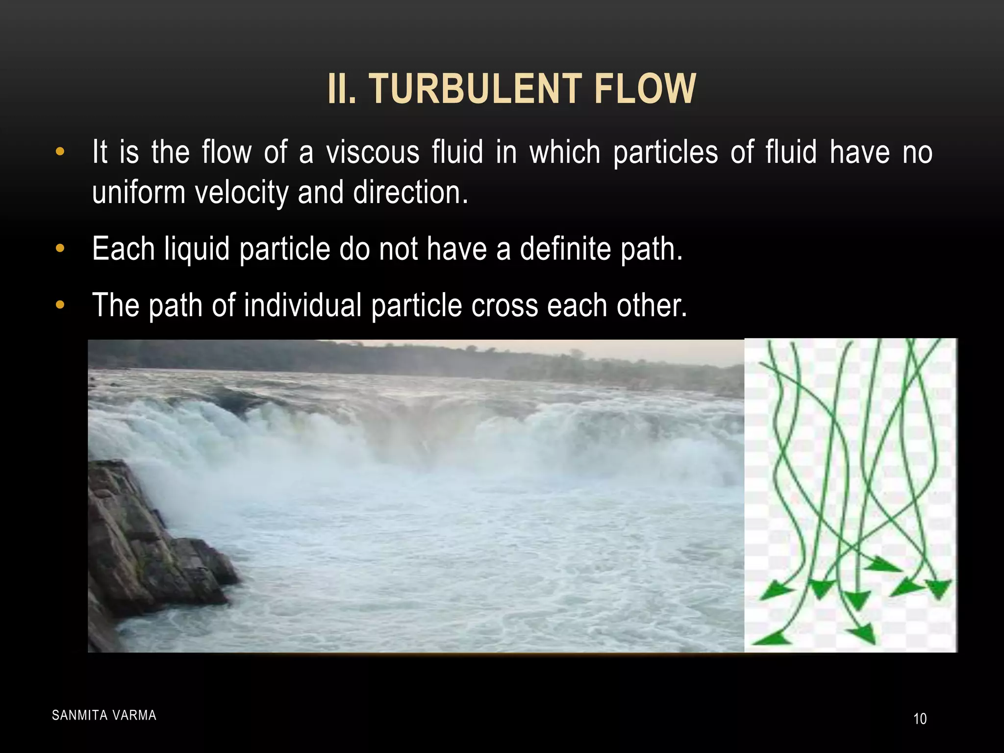 • It is the flow of a viscous fluid in which particles of fluid have no
uniform velocity and direction.
• Each liquid particle do not have a definite path.
• The path of individual particle cross each other.
II. TURBULENT FLOW
SANMITA VARMA 10
 