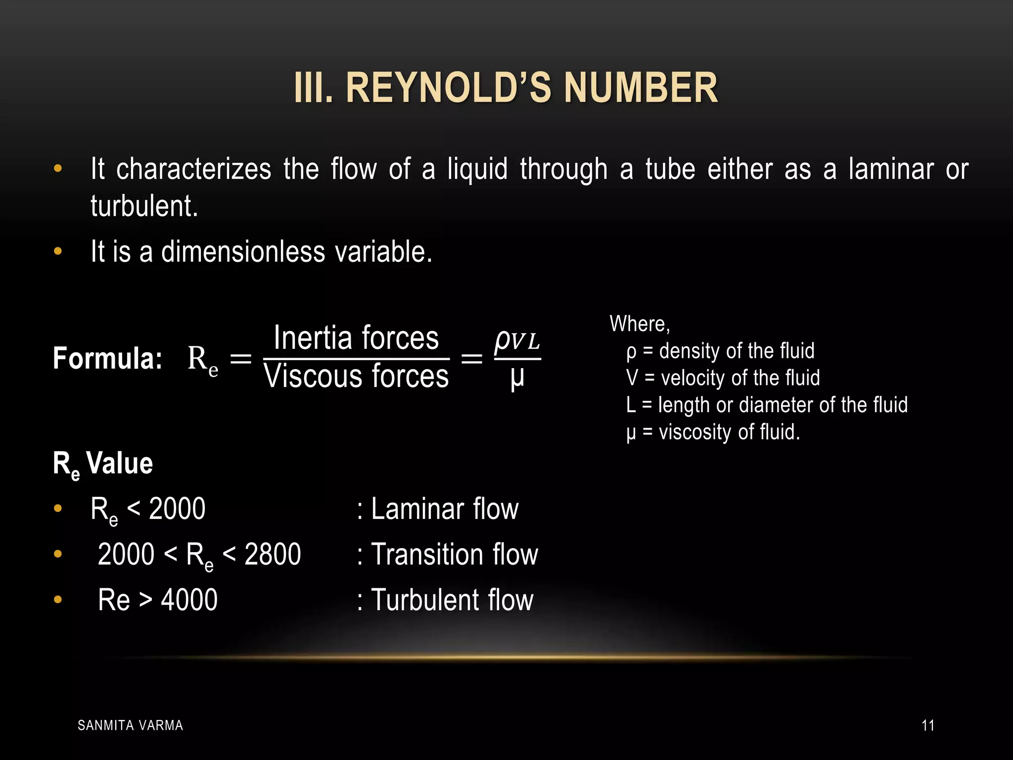 III. REYNOLD’S NUMBER
• It characterizes the flow of a liquid through a tube either as a laminar or
turbulent.
• It is a dimensionless variable.
Formula: Re =
Inertia forces
Viscous forces
=
ρ 𝑉𝐿
μ
Re Value
• Re < 2000 : Laminar flow
• 2000 < Re < 2800 : Transition flow
• Re > 4000 : Turbulent flow
SANMITA VARMA 11
Where,
ρ = density of the fluid
V = velocity of the fluid
L = length or diameter of the fluid
μ = viscosity of fluid.
 
