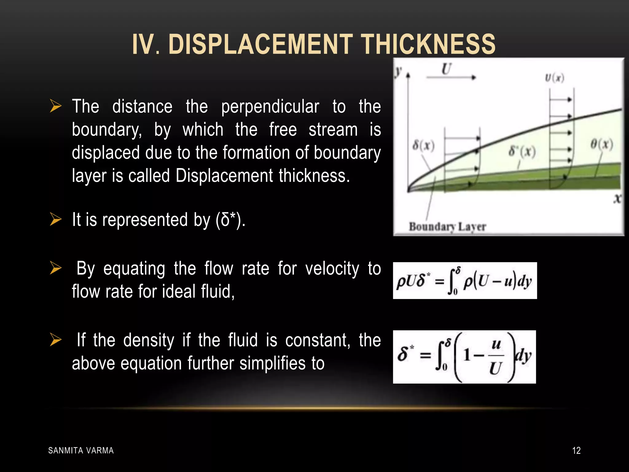 IV. DISPLACEMENT THICKNESS
 The distance the perpendicular to the
boundary, by which the free stream is
displaced due to the formation of boundary
layer is called Displacement thickness.
 It is represented by (δ*).
 By equating the flow rate for velocity to
flow rate for ideal fluid,
 If the density if the fluid is constant, the
above equation further simplifies to
SANMITA VARMA 12
 