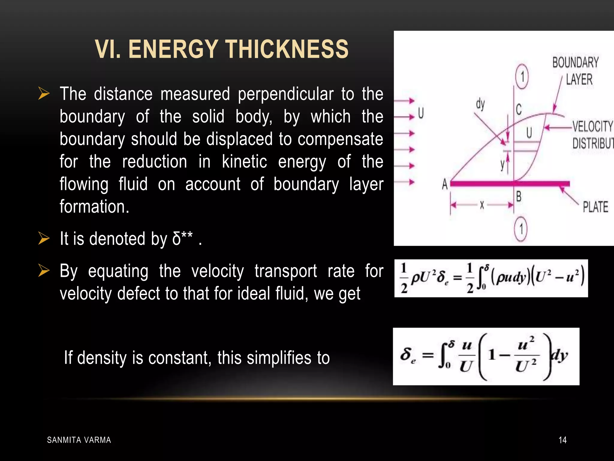 VI. ENERGY THICKNESS
SANMITA VARMA 14
 The distance measured perpendicular to the
boundary of the solid body, by which the
boundary should be displaced to compensate
for the reduction in kinetic energy of the
flowing fluid on account of boundary layer
formation.
 It is denoted by δ** .
 By equating the velocity transport rate for
velocity defect to that for ideal fluid, we get
If density is constant, this simplifies to
 