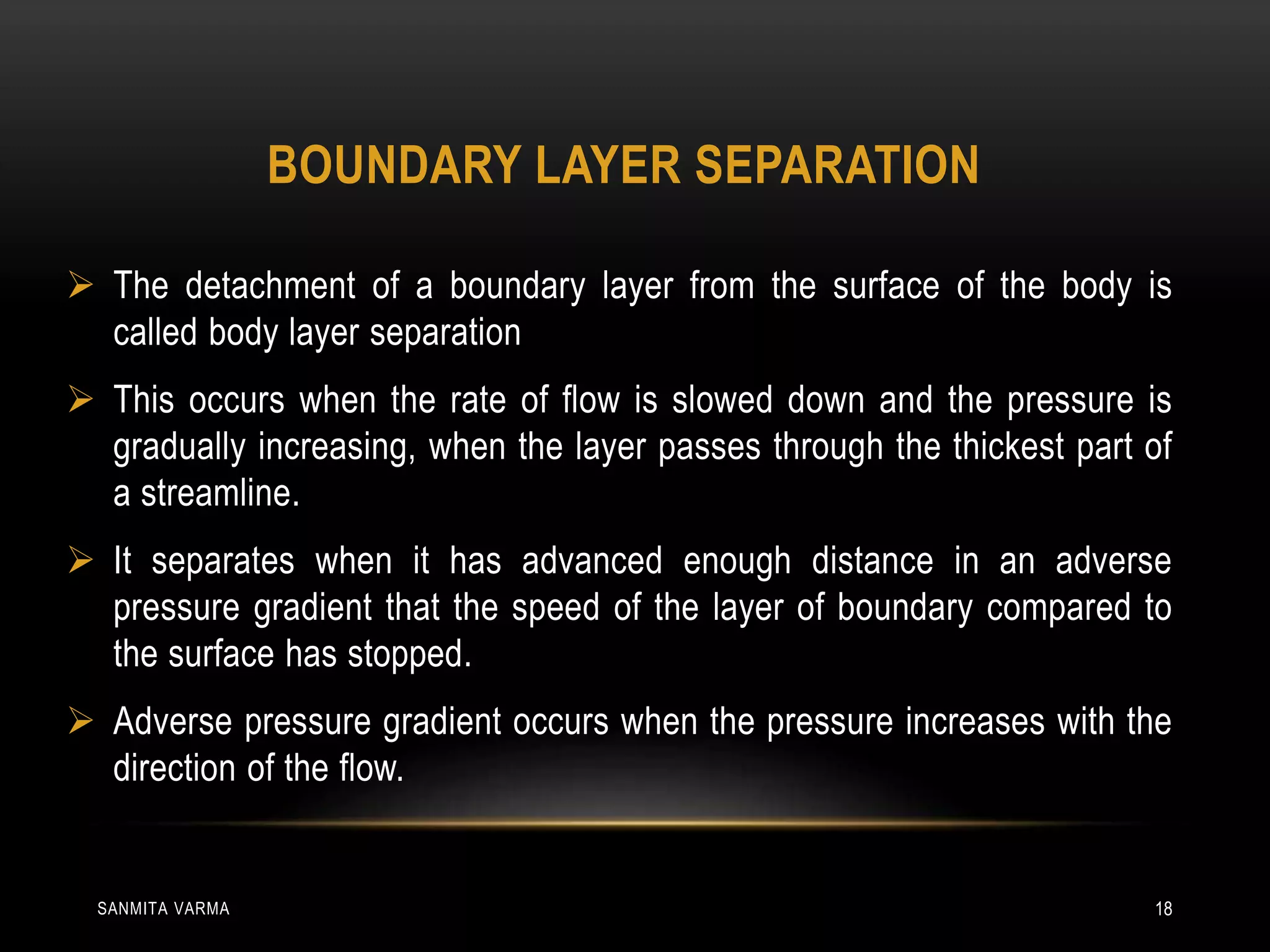 BOUNDARY LAYER SEPARATION
 The detachment of a boundary layer from the surface of the body is
called body layer separation
 This occurs when the rate of flow is slowed down and the pressure is
gradually increasing, when the layer passes through the thickest part of
a streamline.
 It separates when it has advanced enough distance in an adverse
pressure gradient that the speed of the layer of boundary compared to
the surface has stopped.
 Adverse pressure gradient occurs when the pressure increases with the
direction of the flow.
SANMITA VARMA 18
 