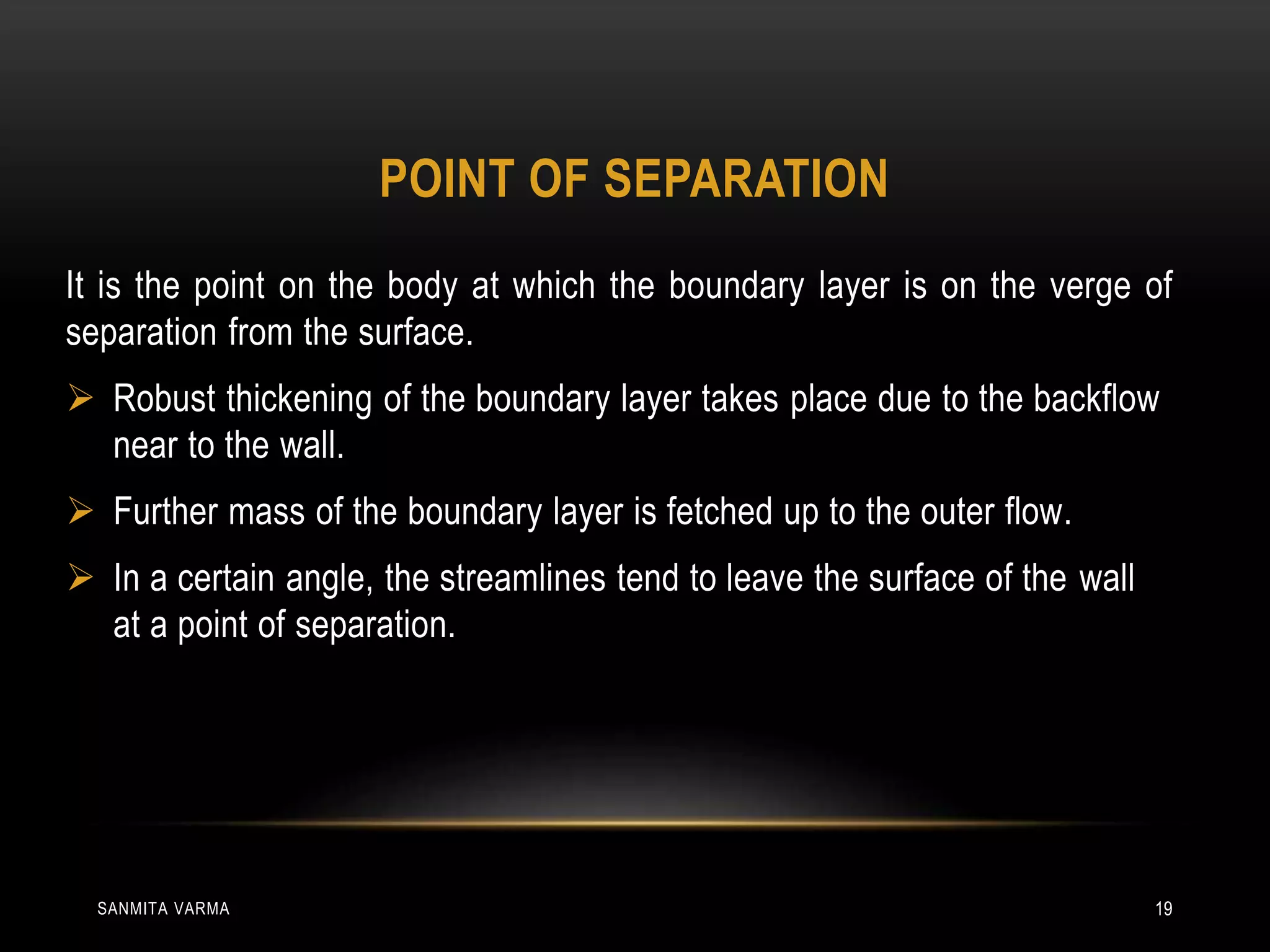 POINT OF SEPARATION
It is the point on the body at which the boundary layer is on the verge of
separation from the surface.
 Robust thickening of the boundary layer takes place due to the backflow
near to the wall.
 Further mass of the boundary layer is fetched up to the outer flow.
 In a certain angle, the streamlines tend to leave the surface of the wall
at a point of separation.
SANMITA VARMA 19
 